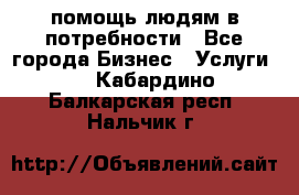 помощь людям в потребности - Все города Бизнес » Услуги   . Кабардино-Балкарская респ.,Нальчик г.